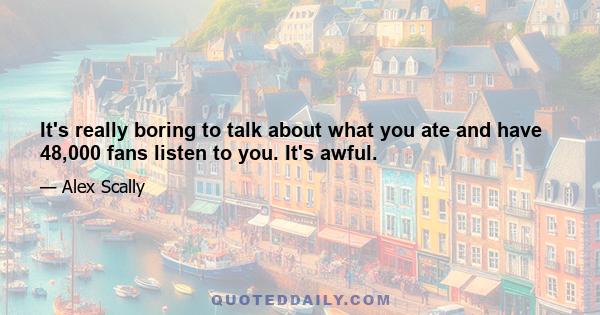 It's really boring to talk about what you ate and have 48,000 fans listen to you. It's awful.