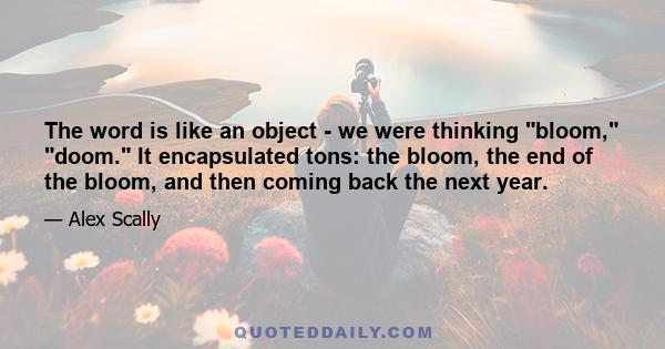 The word is like an object - we were thinking bloom, doom. It encapsulated tons: the bloom, the end of the bloom, and then coming back the next year.