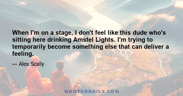When I'm on a stage, I don't feel like this dude who's sitting here drinking Amstel Lights. I'm trying to temporarily become something else that can deliver a feeling.