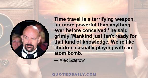 Time travel is a terrifying weapon, far more powerful than anything ever before conceived,' he said grimly.'Mankind just isn't ready for that kind of knowledge. We're like children casually playing with an atom bomb.