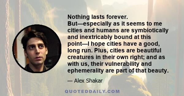 Nothing lasts forever. But—especially as it seems to me cities and humans are symbiotically and inextricably bound at this point—I hope cities have a good, long run. Plus, cities are beautiful creatures in their own