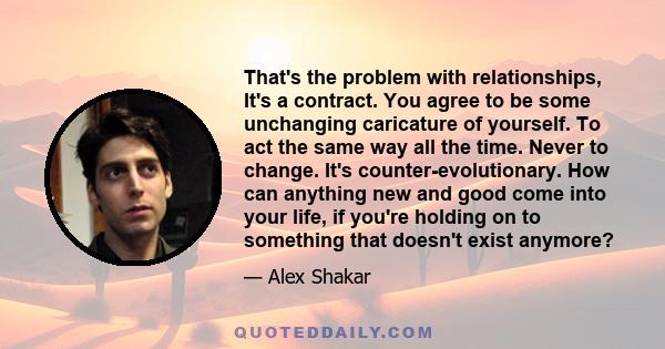 That's the problem with relationships, It's a contract. You agree to be some unchanging caricature of yourself. To act the same way all the time. Never to change. It's counter-evolutionary. How can anything new and good 