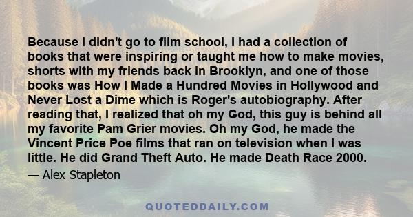 Because I didn't go to film school, I had a collection of books that were inspiring or taught me how to make movies, shorts with my friends back in Brooklyn, and one of those books was How I Made a Hundred Movies in