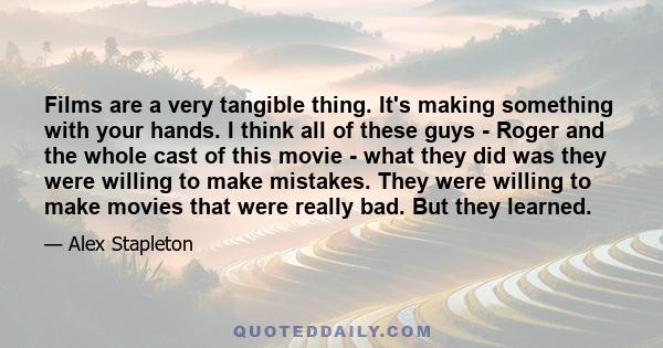 Films are a very tangible thing. It's making something with your hands. I think all of these guys - Roger and the whole cast of this movie - what they did was they were willing to make mistakes. They were willing to