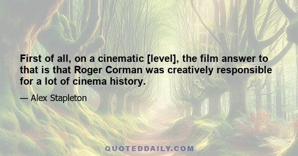 First of all, on a cinematic [level], the film answer to that is that Roger Corman was creatively responsible for a lot of cinema history.