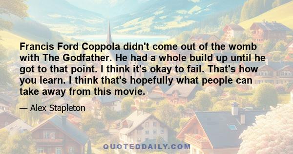 Francis Ford Coppola didn't come out of the womb with The Godfather. He had a whole build up until he got to that point. I think it's okay to fail. That's how you learn. I think that's hopefully what people can take