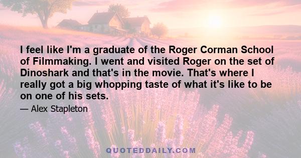 I feel like I'm a graduate of the Roger Corman School of Filmmaking. I went and visited Roger on the set of Dinoshark and that's in the movie. That's where I really got a big whopping taste of what it's like to be on