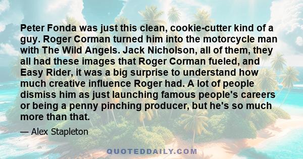 Peter Fonda was just this clean, cookie-cutter kind of a guy. Roger Corman turned him into the motorcycle man with The Wild Angels. Jack Nicholson, all of them, they all had these images that Roger Corman fueled, and