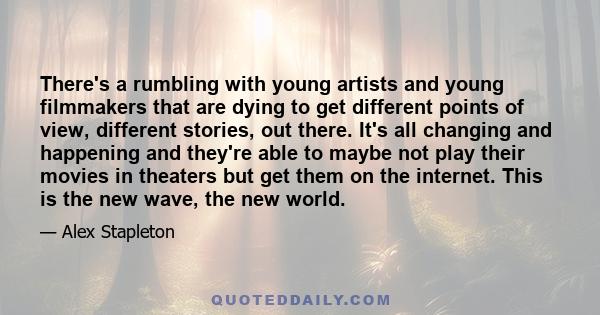 There's a rumbling with young artists and young filmmakers that are dying to get different points of view, different stories, out there. It's all changing and happening and they're able to maybe not play their movies in 