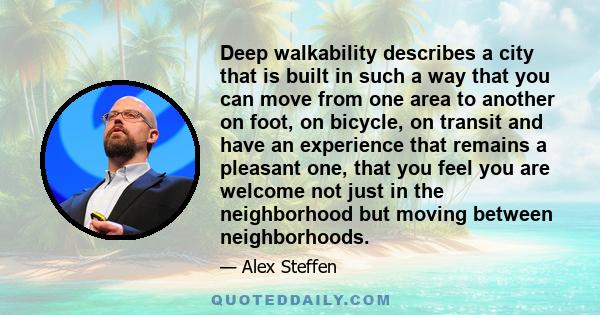 Deep walkability describes a city that is built in such a way that you can move from one area to another on foot, on bicycle, on transit and have an experience that remains a pleasant one, that you feel you are welcome