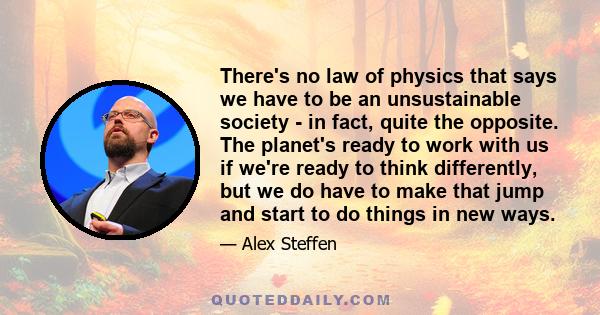 There's no law of physics that says we have to be an unsustainable society - in fact, quite the opposite. The planet's ready to work with us if we're ready to think differently, but we do have to make that jump and