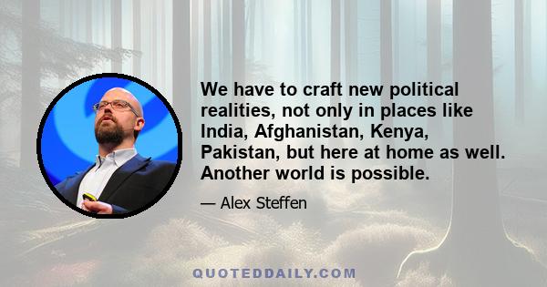 We have to craft new political realities, not only in places like India, Afghanistan, Kenya, Pakistan, but here at home as well. Another world is possible.