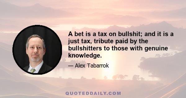 A bet is a tax on bullshit; and it is a just tax, tribute paid by the bullshitters to those with genuine knowledge.