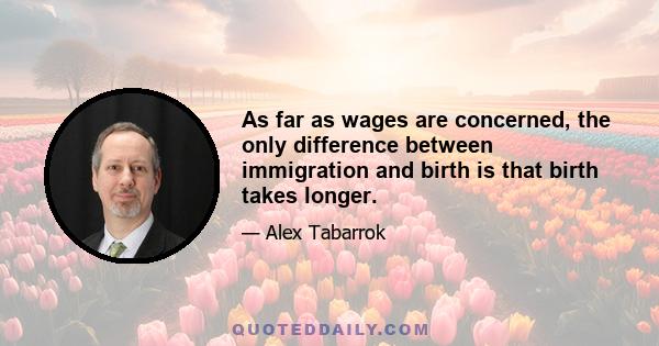 As far as wages are concerned, the only difference between immigration and birth is that birth takes longer.