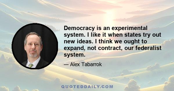 Democracy is an experimental system. I like it when states try out new ideas. I think we ought to expand, not contract, our federalist system.