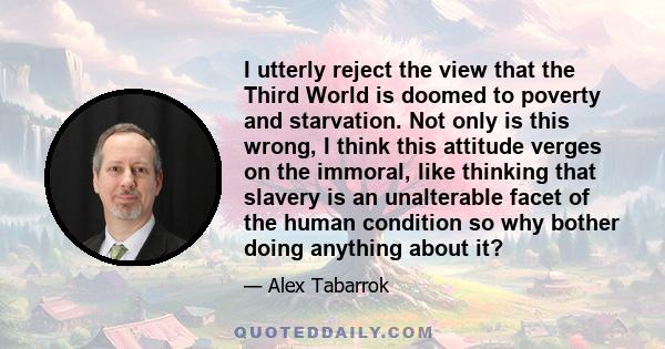 I utterly reject the view that the Third World is doomed to poverty and starvation. Not only is this wrong, I think this attitude verges on the immoral, like thinking that slavery is an unalterable facet of the human