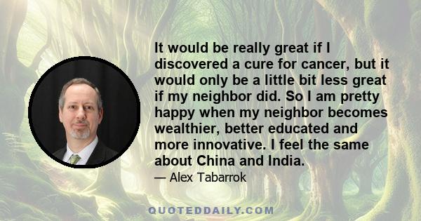 It would be really great if I discovered a cure for cancer, but it would only be a little bit less great if my neighbor did. So I am pretty happy when my neighbor becomes wealthier, better educated and more innovative.