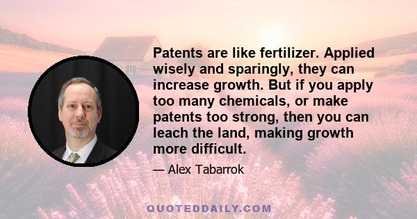 Patents are like fertilizer. Applied wisely and sparingly, they can increase growth. But if you apply too many chemicals, or make patents too strong, then you can leach the land, making growth more difficult.