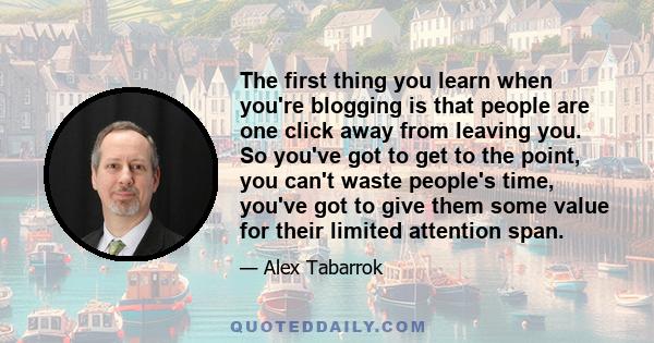 The first thing you learn when you're blogging is that people are one click away from leaving you. So you've got to get to the point, you can't waste people's time, you've got to give them some value for their limited