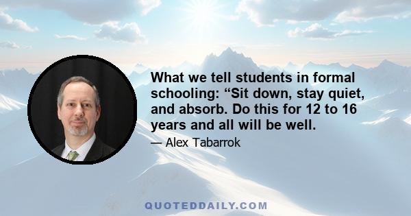 What we tell students in formal schooling: “Sit down, stay quiet, and absorb. Do this for 12 to 16 years and all will be well.