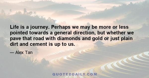 Life is a journey. Perhaps we may be more or less pointed towards a general direction, but whether we pave that road with diamonds and gold or just plain dirt and cement is up to us.