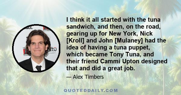 I think it all started with the tuna sandwich, and then, on the road, gearing up for New York, Nick [Kroll] and John [Mulaney] had the idea of having a tuna puppet, which became Tony Tuna, and their friend Cammi Upton