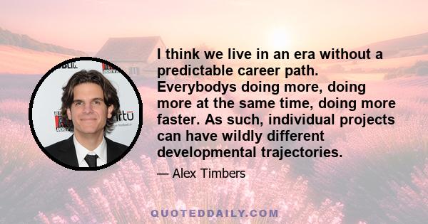 I think we live in an era without a predictable career path. Everybodys doing more, doing more at the same time, doing more faster. As such, individual projects can have wildly different developmental trajectories.