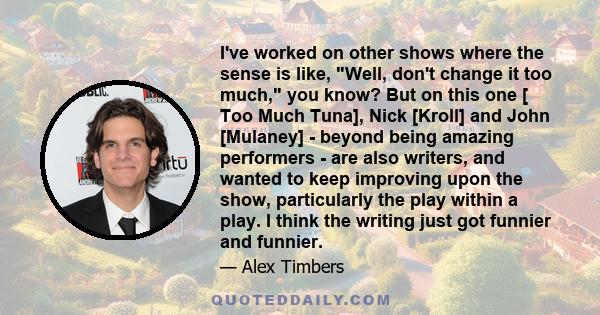 I've worked on other shows where the sense is like, Well, don't change it too much, you know? But on this one [ Too Much Tuna], Nick [Kroll] and John [Mulaney] - beyond being amazing performers - are also writers, and