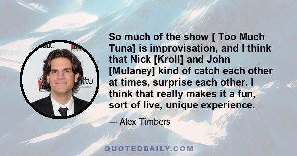 So much of the show [ Too Much Tuna] is improvisation, and I think that Nick [Kroll] and John [Mulaney] kind of catch each other at times, surprise each other. I think that really makes it a fun, sort of live, unique