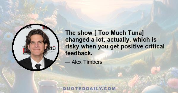 The show [ Too Much Tuna] changed a lot, actually, which is risky when you get positive critical feedback.