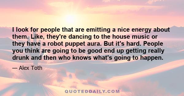 I look for people that are emitting a nice energy about them. Like, they're dancing to the house music or they have a robot puppet aura. But it's hard. People you think are going to be good end up getting really drunk