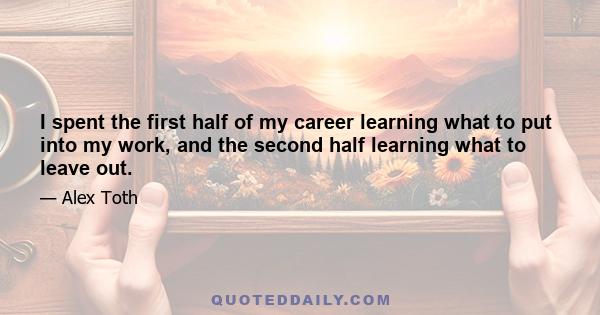 I spent the first half of my career learning what to put into my work, and the second half learning what to leave out.