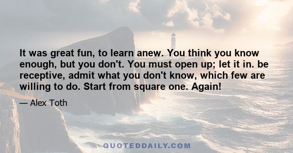 It was great fun, to learn anew. You think you know enough, but you don't. You must open up; let it in. be receptive, admit what you don't know, which few are willing to do. Start from square one. Again!