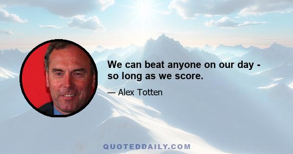 We can beat anyone on our day - so long as we score.