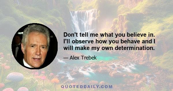 Don't tell me what you believe in. I'll observe how you behave and I will make my own determination.