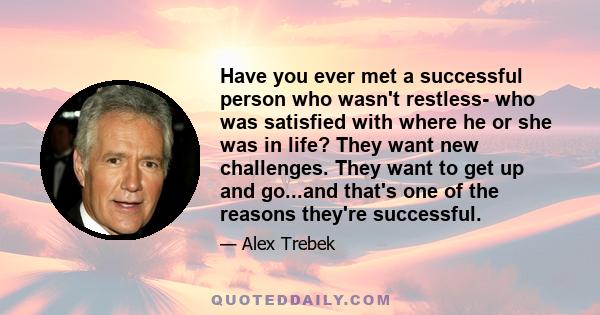 Have you ever met a successful person who wasn't restless- who was satisfied with where he or she was in life? They want new challenges. They want to get up and go...and that's one of the reasons they're successful.