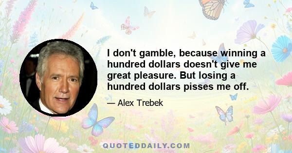 I don't gamble, because winning a hundred dollars doesn't give me great pleasure. But losing a hundred dollars pisses me off.