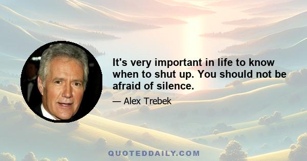 It's very important in life to know when to shut up. You should not be afraid of silence.