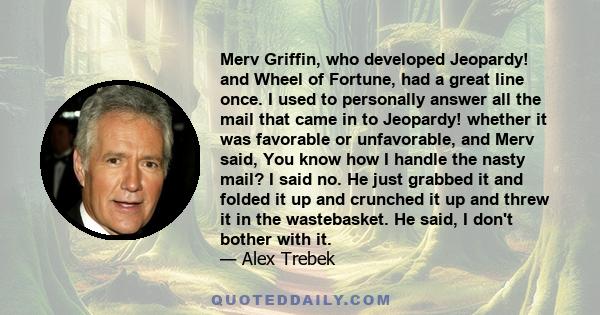 Merv Griffin, who developed Jeopardy! and Wheel of Fortune, had a great line once. I used to personally answer all the mail that came in to Jeopardy! whether it was favorable or unfavorable, and Merv said, You know how