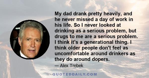 My dad drank pretty heavily, and he never missed a day of work in his life. So I never looked at drinking as a serious problem, but drugs to me are a serious problem. I think it's a generational thing. I think older