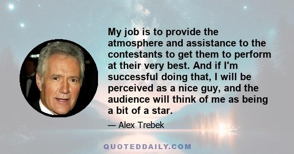 My job is to provide the atmosphere and assistance to the contestants to get them to perform at their very best. And if I'm successful doing that, I will be perceived as a nice guy, and the audience will think of me as