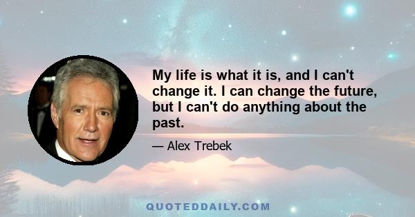 My life is what it is, and I can't change it. I can change the future, but I can't do anything about the past.