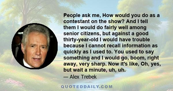 People ask me, How would you do as a contestant on the show? And I tell them I would do fairly well among senior citizens, but against a good thirty-year-old I would have trouble because I cannot recall information as