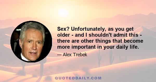 Sex? Unfortunately, as you get older - and I shouldn't admit this - there are other things that become more important in your daily life.