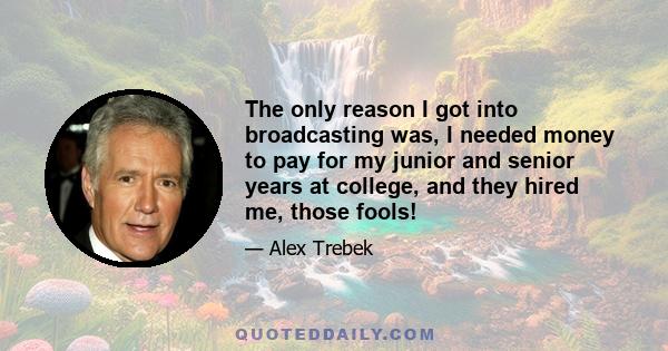 The only reason I got into broadcasting was, I needed money to pay for my junior and senior years at college, and they hired me, those fools!