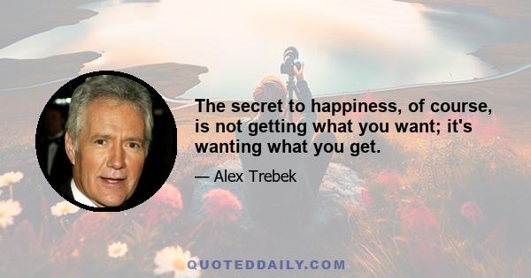 The secret to happiness, of course, is not getting what you want; it's wanting what you get.