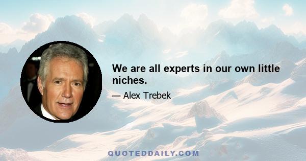 We are all experts in our own little niches.