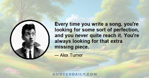 Every time you write a song, you're looking for some sort of perfection, and you never quite reach it. You're always looking for that extra missing piece.