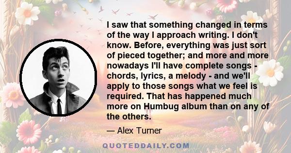 I saw that something changed in terms of the way I approach writing. I don't know. Before, everything was just sort of pieced together; and more and more nowadays I'll have complete songs - chords, lyrics, a melody -