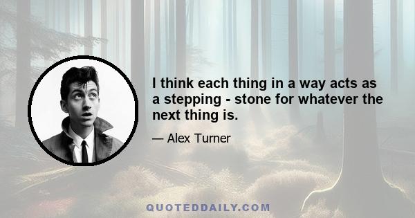 I think each thing in a way acts as a stepping - stone for whatever the next thing is.